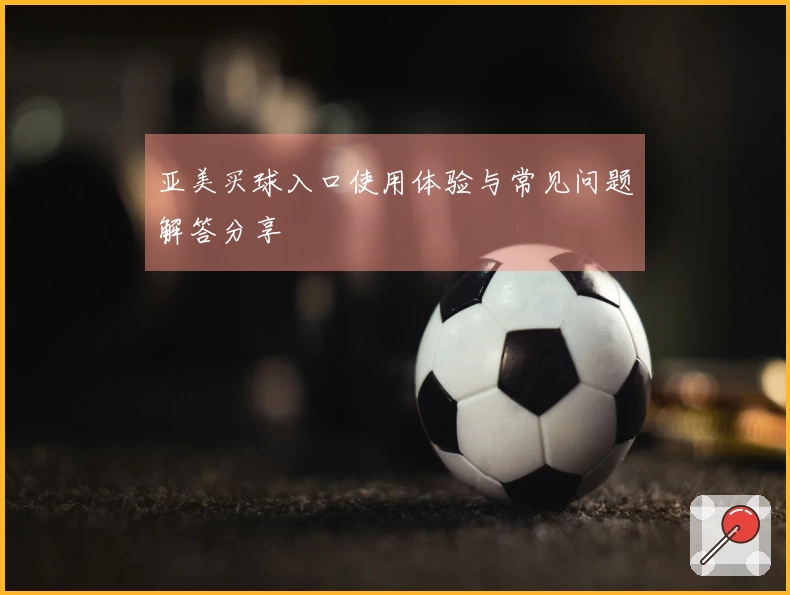 亚美买球入口使用体验与常见问题解答分享