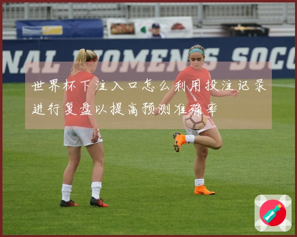 世界杯下注入口怎么利用投注记录进行复盘以提高预测准确率