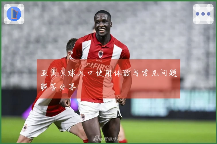 亚美买球入口使用体验与常见问题解答分享
