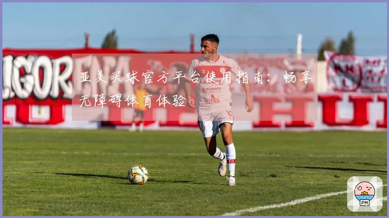 亚美买球官方平台使用指南：畅享无障碍体育体验