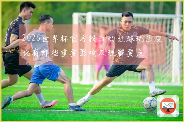 2026世界杯官方投注的让球玩法变化有哪些重要影响及理解要点